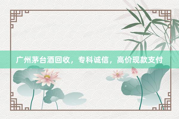 广州茅台酒回收，专科诚信，高价现款支付
